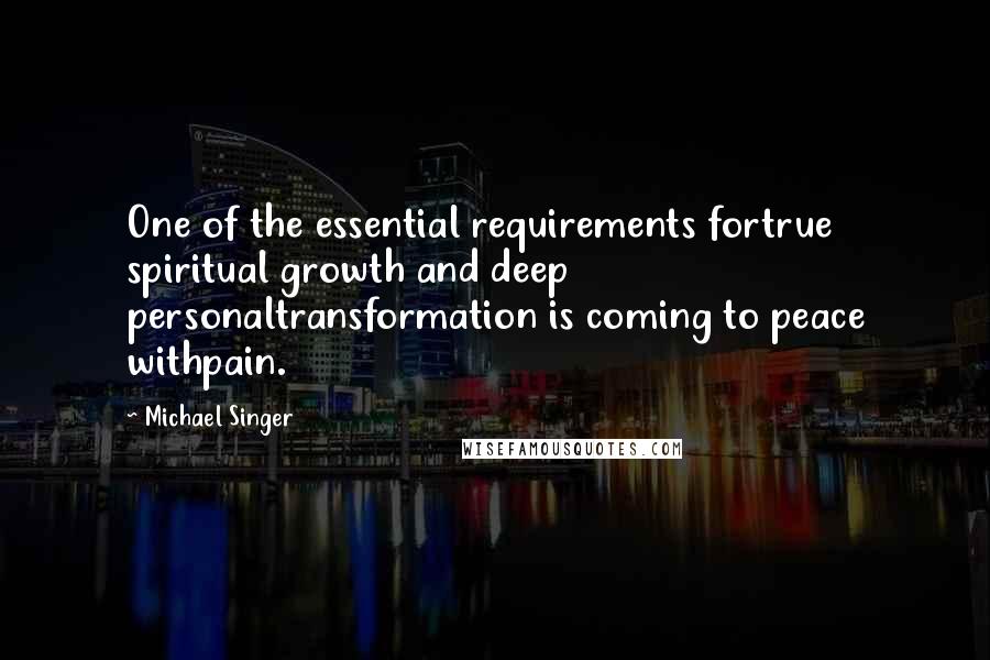 Michael Singer Quotes: One of the essential requirements fortrue spiritual growth and deep personaltransformation is coming to peace withpain.