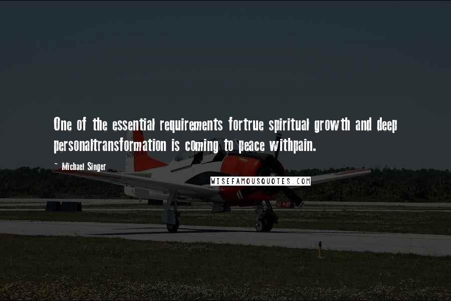 Michael Singer Quotes: One of the essential requirements fortrue spiritual growth and deep personaltransformation is coming to peace withpain.