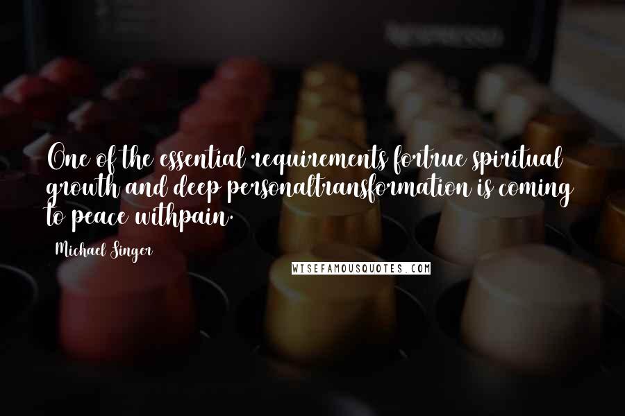 Michael Singer Quotes: One of the essential requirements fortrue spiritual growth and deep personaltransformation is coming to peace withpain.