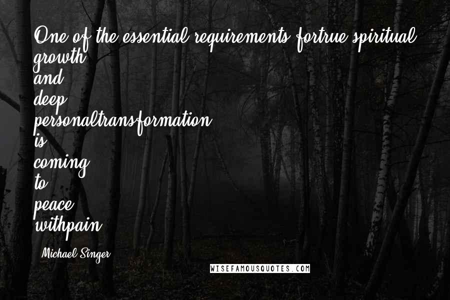 Michael Singer Quotes: One of the essential requirements fortrue spiritual growth and deep personaltransformation is coming to peace withpain.