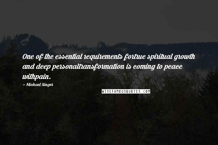 Michael Singer Quotes: One of the essential requirements fortrue spiritual growth and deep personaltransformation is coming to peace withpain.