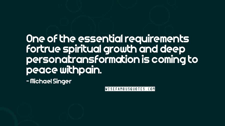 Michael Singer Quotes: One of the essential requirements fortrue spiritual growth and deep personaltransformation is coming to peace withpain.