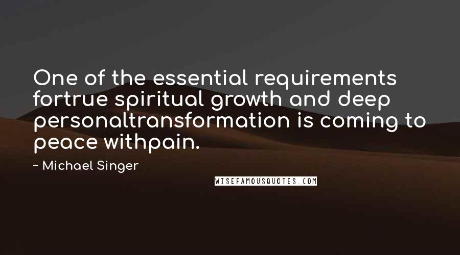 Michael Singer Quotes: One of the essential requirements fortrue spiritual growth and deep personaltransformation is coming to peace withpain.