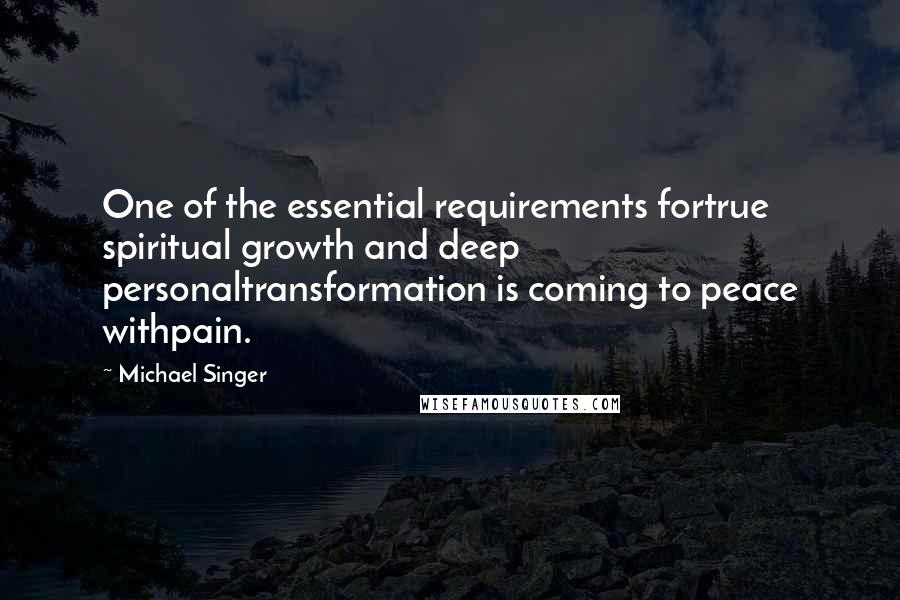 Michael Singer Quotes: One of the essential requirements fortrue spiritual growth and deep personaltransformation is coming to peace withpain.