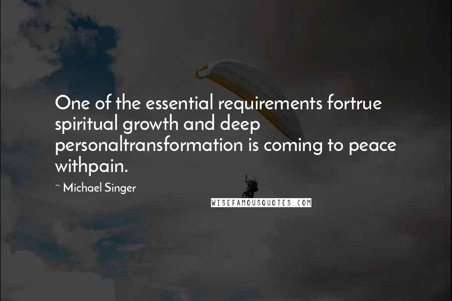 Michael Singer Quotes: One of the essential requirements fortrue spiritual growth and deep personaltransformation is coming to peace withpain.