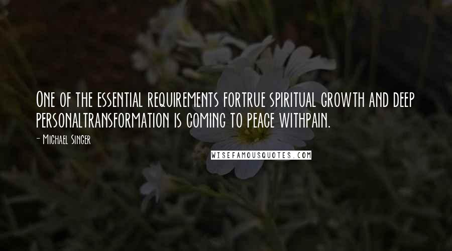 Michael Singer Quotes: One of the essential requirements fortrue spiritual growth and deep personaltransformation is coming to peace withpain.