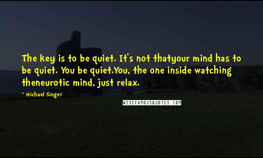 Michael Singer Quotes: The key is to be quiet. It's not thatyour mind has to be quiet. You be quiet.You, the one inside watching theneurotic mind, just relax.