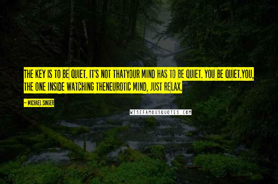 Michael Singer Quotes: The key is to be quiet. It's not thatyour mind has to be quiet. You be quiet.You, the one inside watching theneurotic mind, just relax.