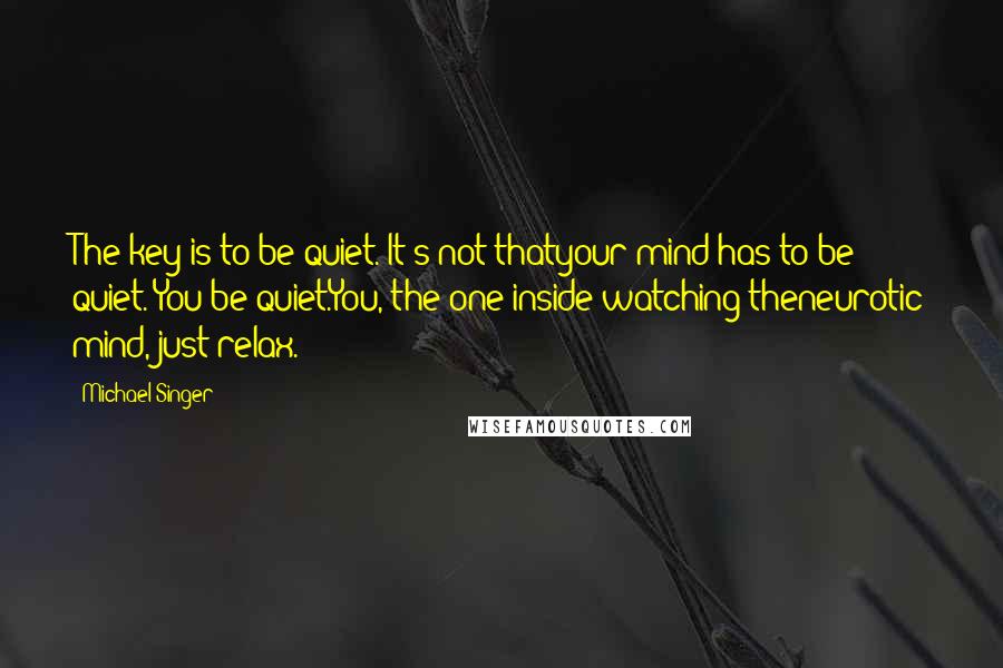 Michael Singer Quotes: The key is to be quiet. It's not thatyour mind has to be quiet. You be quiet.You, the one inside watching theneurotic mind, just relax.