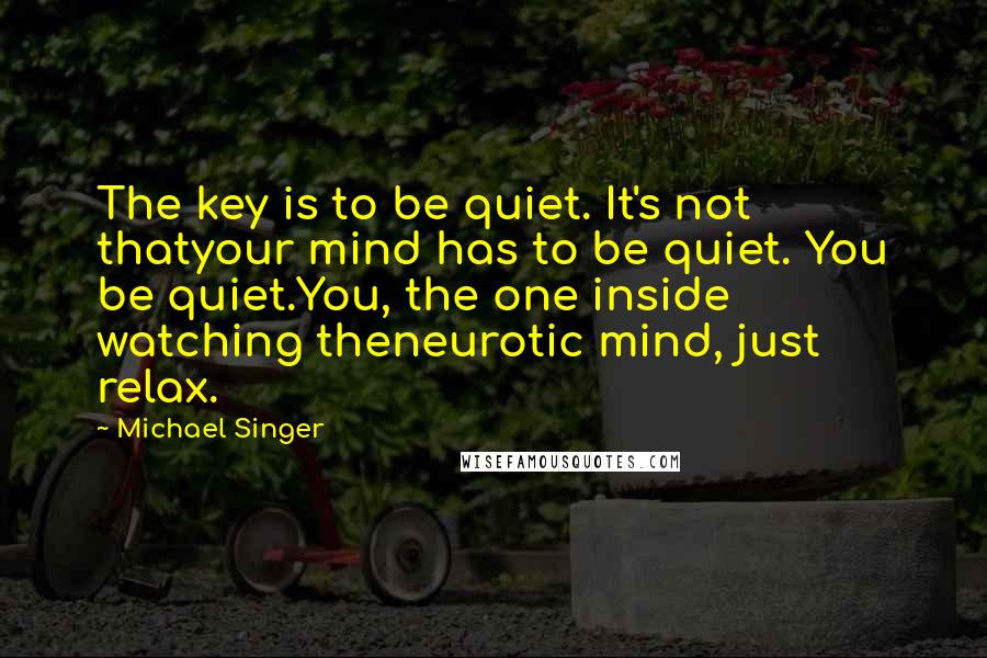 Michael Singer Quotes: The key is to be quiet. It's not thatyour mind has to be quiet. You be quiet.You, the one inside watching theneurotic mind, just relax.