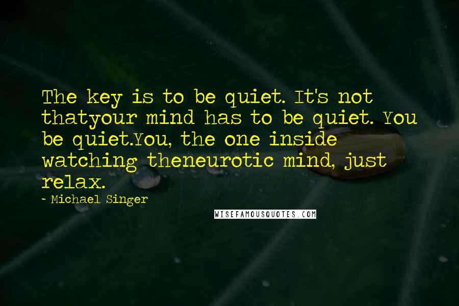 Michael Singer Quotes: The key is to be quiet. It's not thatyour mind has to be quiet. You be quiet.You, the one inside watching theneurotic mind, just relax.