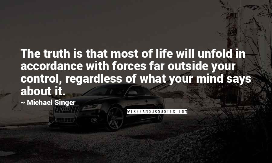 Michael Singer Quotes: The truth is that most of life will unfold in accordance with forces far outside your control, regardless of what your mind says about it.