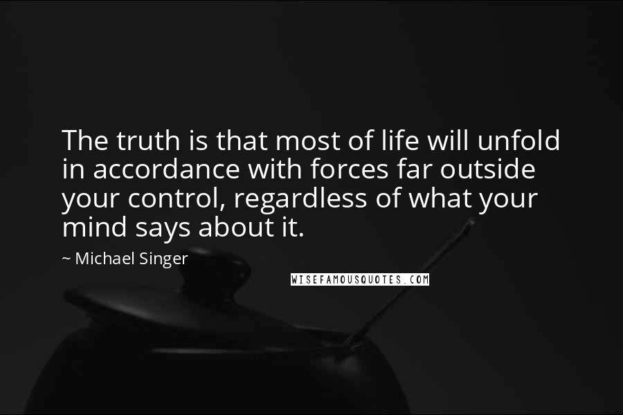 Michael Singer Quotes: The truth is that most of life will unfold in accordance with forces far outside your control, regardless of what your mind says about it.