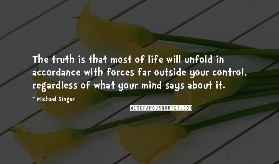 Michael Singer Quotes: The truth is that most of life will unfold in accordance with forces far outside your control, regardless of what your mind says about it.