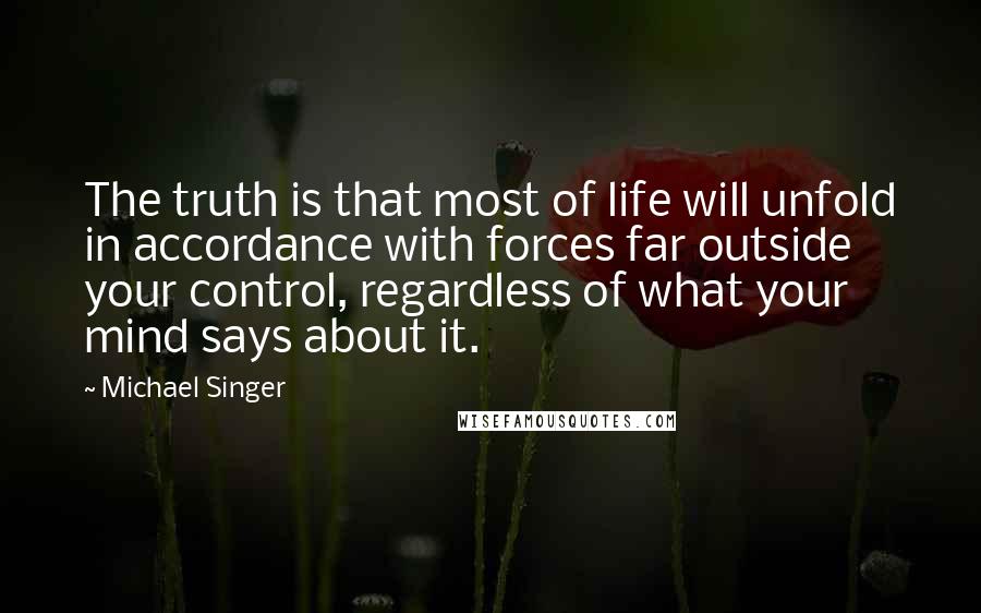 Michael Singer Quotes: The truth is that most of life will unfold in accordance with forces far outside your control, regardless of what your mind says about it.