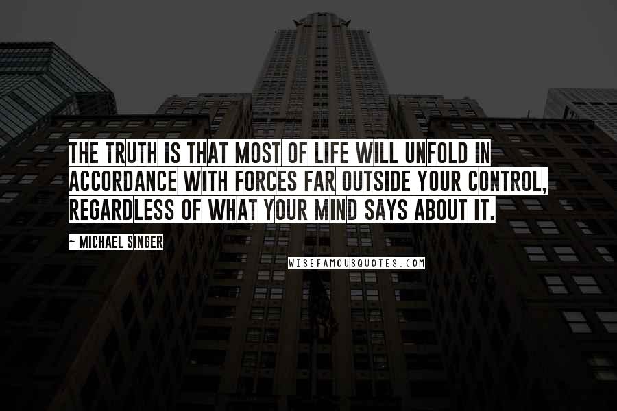 Michael Singer Quotes: The truth is that most of life will unfold in accordance with forces far outside your control, regardless of what your mind says about it.