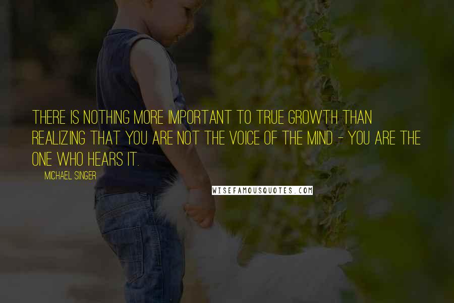 Michael Singer Quotes: There is nothing more important to true growth than realizing that you are not the voice of the mind - you are the one who hears it.