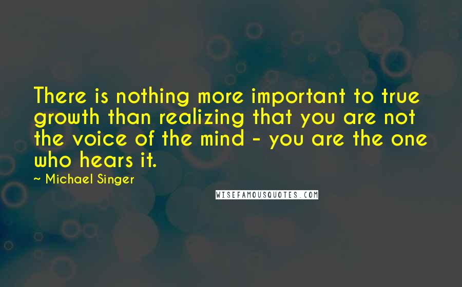 Michael Singer Quotes: There is nothing more important to true growth than realizing that you are not the voice of the mind - you are the one who hears it.