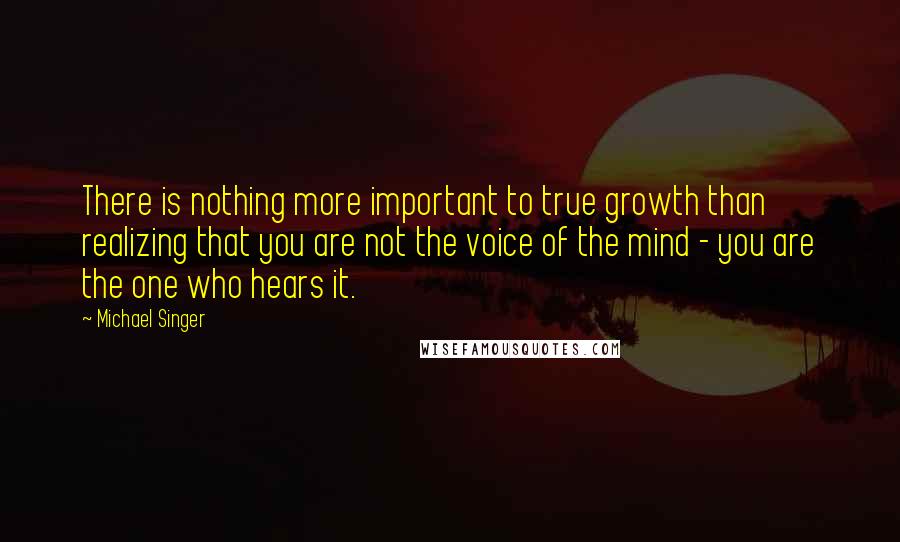 Michael Singer Quotes: There is nothing more important to true growth than realizing that you are not the voice of the mind - you are the one who hears it.