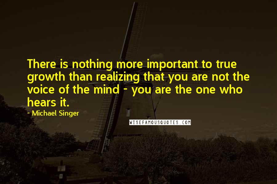 Michael Singer Quotes: There is nothing more important to true growth than realizing that you are not the voice of the mind - you are the one who hears it.