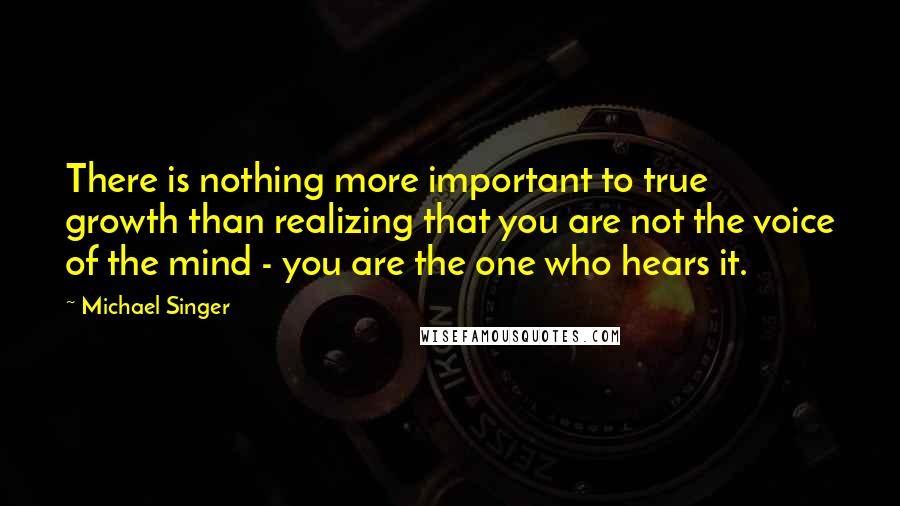 Michael Singer Quotes: There is nothing more important to true growth than realizing that you are not the voice of the mind - you are the one who hears it.