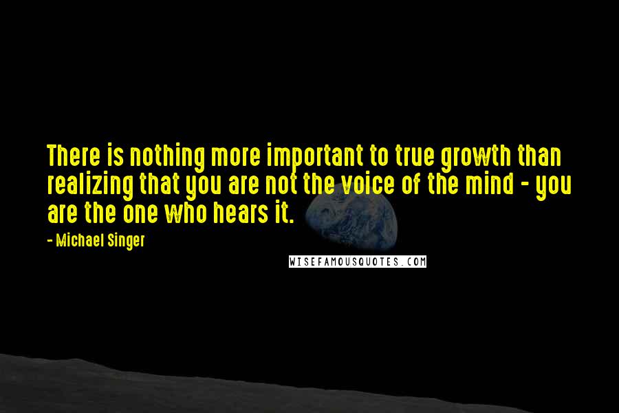 Michael Singer Quotes: There is nothing more important to true growth than realizing that you are not the voice of the mind - you are the one who hears it.