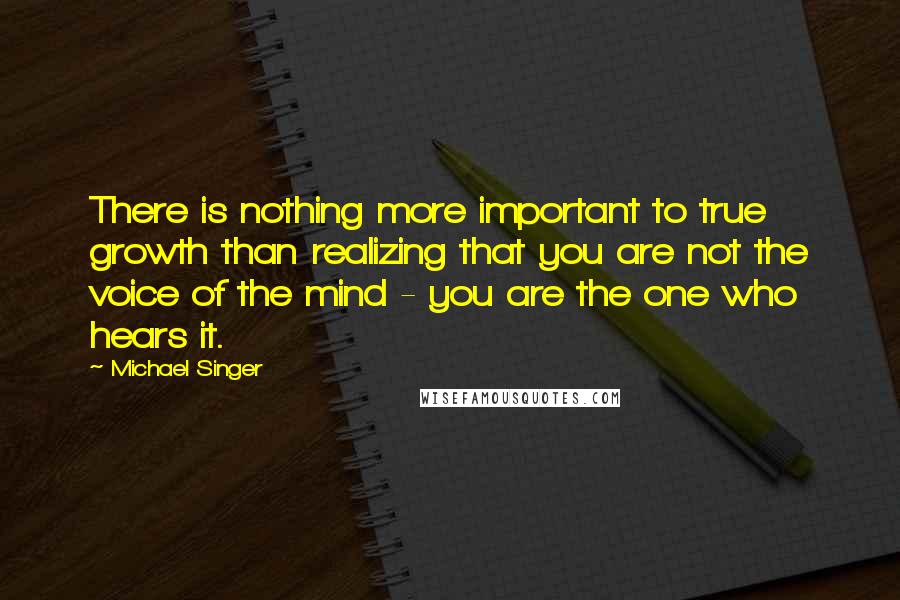 Michael Singer Quotes: There is nothing more important to true growth than realizing that you are not the voice of the mind - you are the one who hears it.