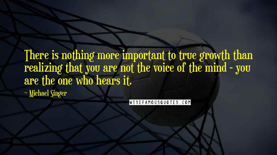 Michael Singer Quotes: There is nothing more important to true growth than realizing that you are not the voice of the mind - you are the one who hears it.