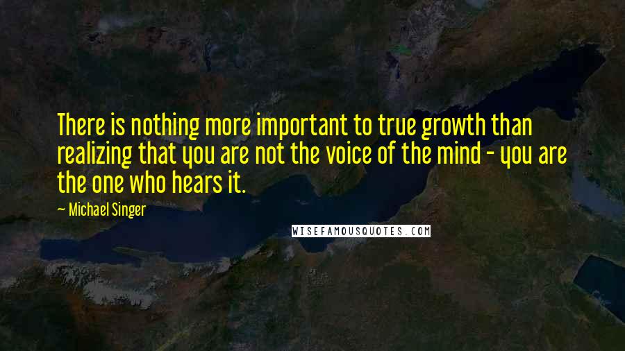Michael Singer Quotes: There is nothing more important to true growth than realizing that you are not the voice of the mind - you are the one who hears it.