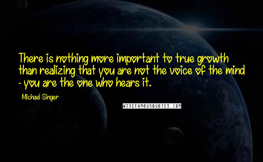 Michael Singer Quotes: There is nothing more important to true growth than realizing that you are not the voice of the mind - you are the one who hears it.