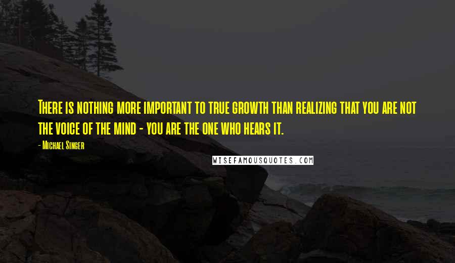 Michael Singer Quotes: There is nothing more important to true growth than realizing that you are not the voice of the mind - you are the one who hears it.