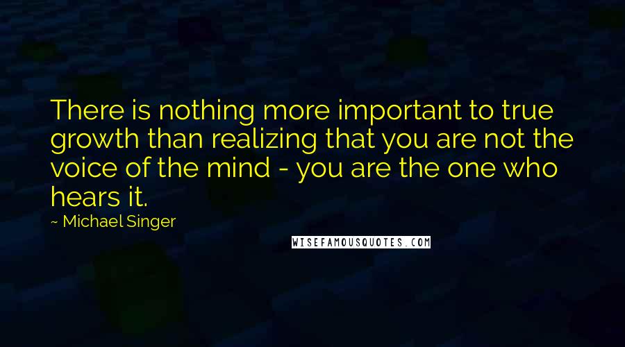 Michael Singer Quotes: There is nothing more important to true growth than realizing that you are not the voice of the mind - you are the one who hears it.