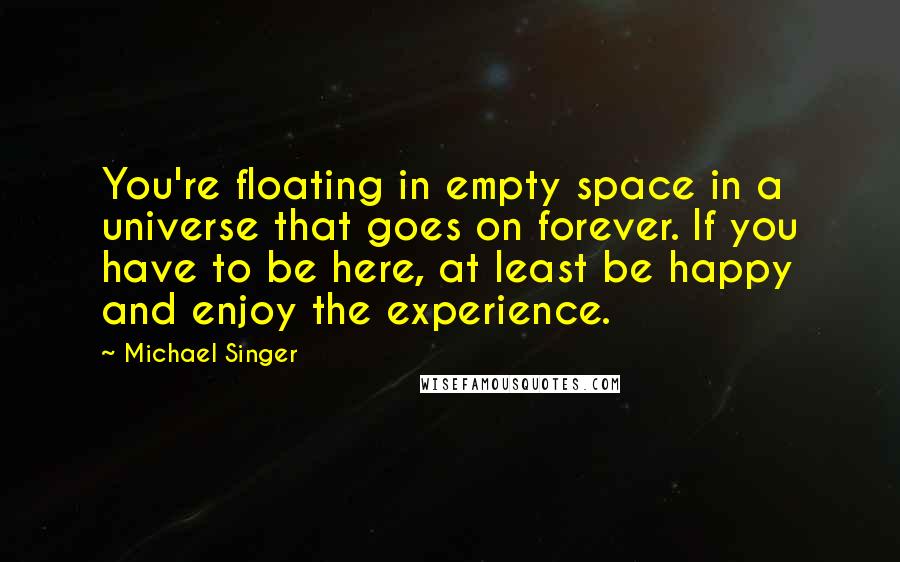 Michael Singer Quotes: You're floating in empty space in a universe that goes on forever. If you have to be here, at least be happy and enjoy the experience.