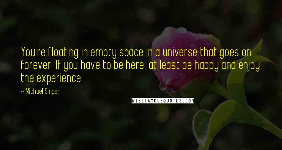 Michael Singer Quotes: You're floating in empty space in a universe that goes on forever. If you have to be here, at least be happy and enjoy the experience.