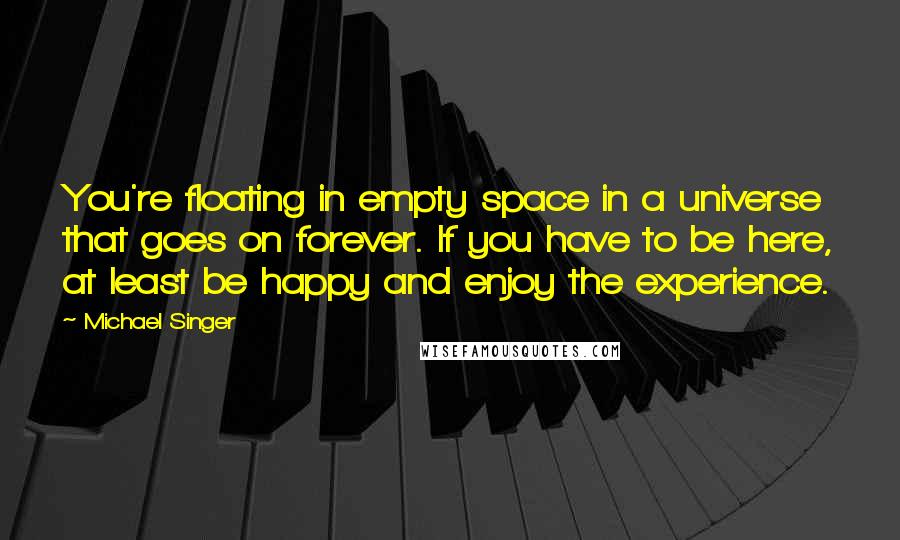 Michael Singer Quotes: You're floating in empty space in a universe that goes on forever. If you have to be here, at least be happy and enjoy the experience.