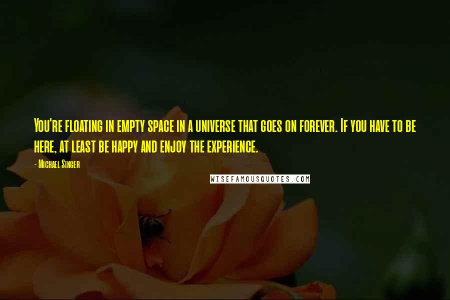 Michael Singer Quotes: You're floating in empty space in a universe that goes on forever. If you have to be here, at least be happy and enjoy the experience.