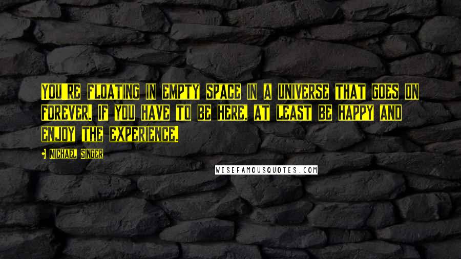 Michael Singer Quotes: You're floating in empty space in a universe that goes on forever. If you have to be here, at least be happy and enjoy the experience.