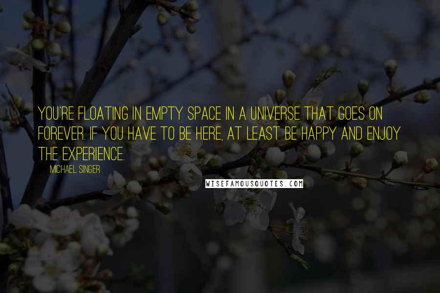 Michael Singer Quotes: You're floating in empty space in a universe that goes on forever. If you have to be here, at least be happy and enjoy the experience.