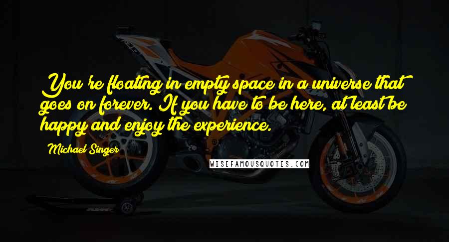 Michael Singer Quotes: You're floating in empty space in a universe that goes on forever. If you have to be here, at least be happy and enjoy the experience.