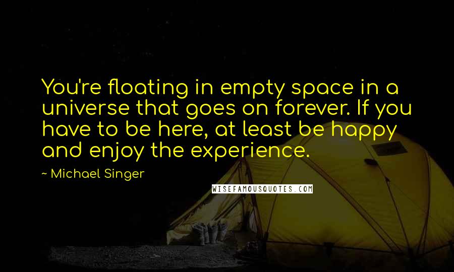 Michael Singer Quotes: You're floating in empty space in a universe that goes on forever. If you have to be here, at least be happy and enjoy the experience.