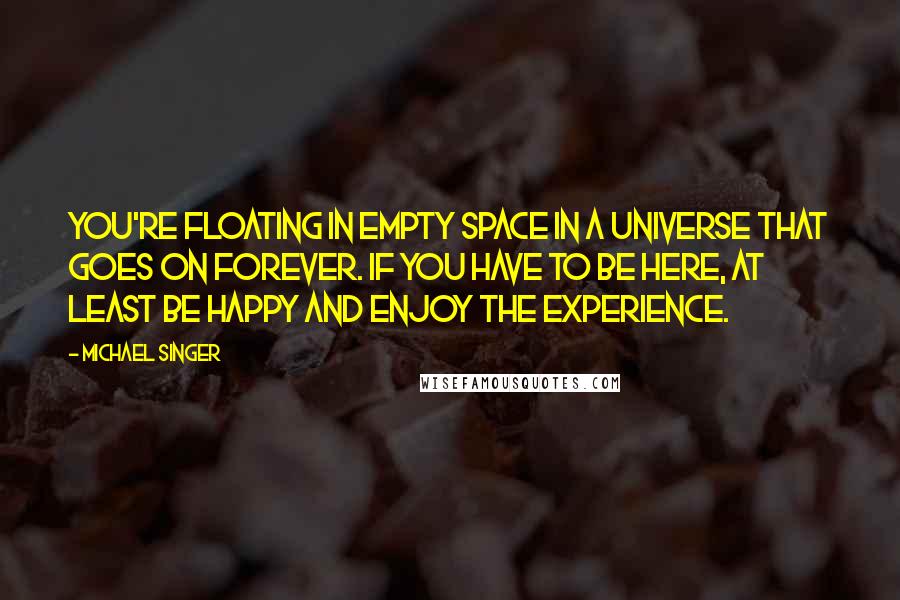 Michael Singer Quotes: You're floating in empty space in a universe that goes on forever. If you have to be here, at least be happy and enjoy the experience.