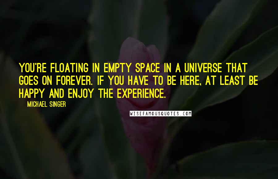 Michael Singer Quotes: You're floating in empty space in a universe that goes on forever. If you have to be here, at least be happy and enjoy the experience.