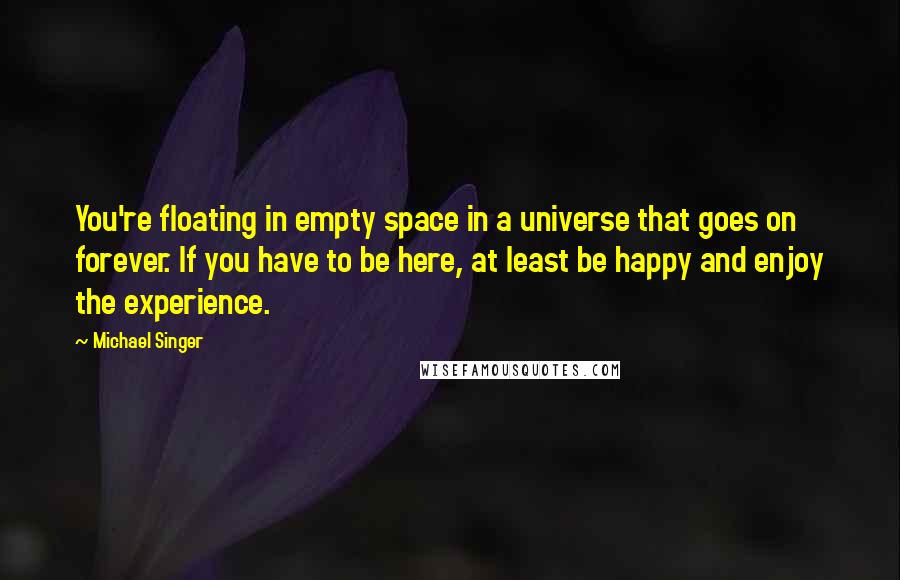 Michael Singer Quotes: You're floating in empty space in a universe that goes on forever. If you have to be here, at least be happy and enjoy the experience.