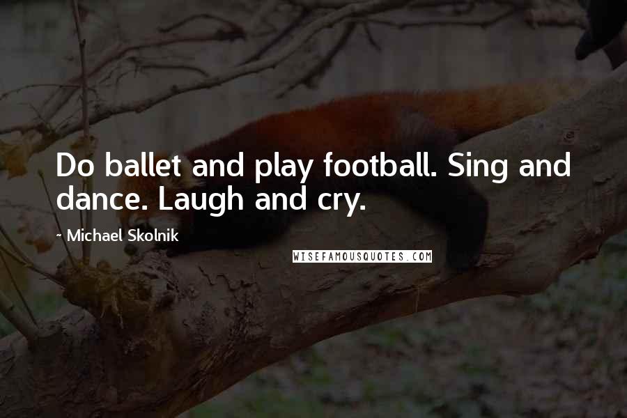 Michael Skolnik Quotes: Do ballet and play football. Sing and dance. Laugh and cry.