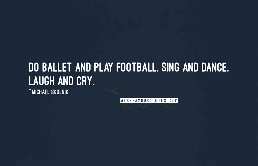 Michael Skolnik Quotes: Do ballet and play football. Sing and dance. Laugh and cry.