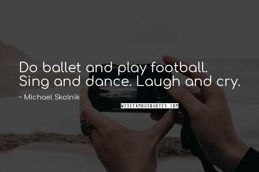 Michael Skolnik Quotes: Do ballet and play football. Sing and dance. Laugh and cry.