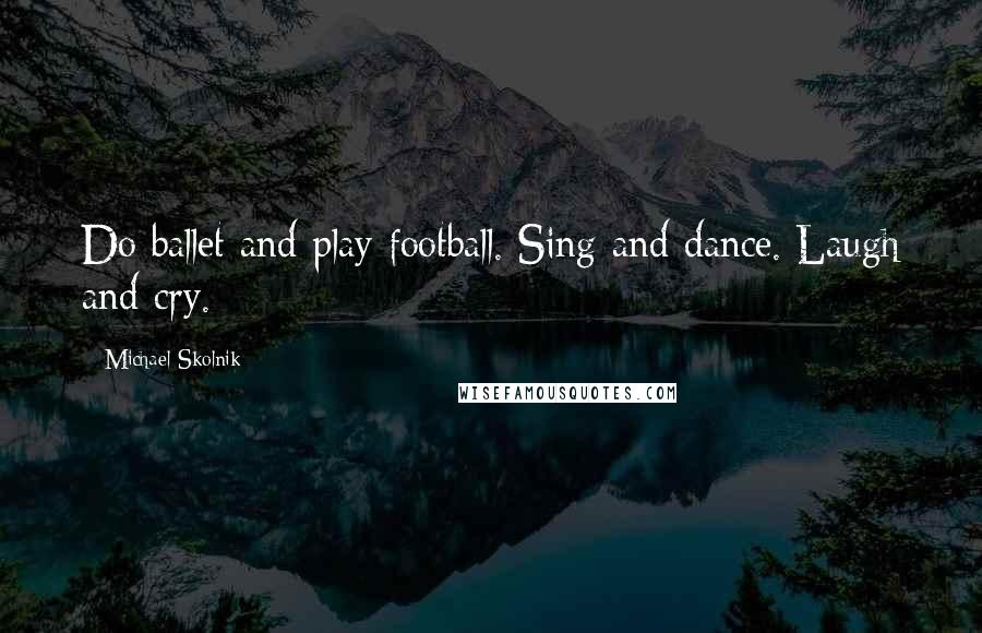 Michael Skolnik Quotes: Do ballet and play football. Sing and dance. Laugh and cry.