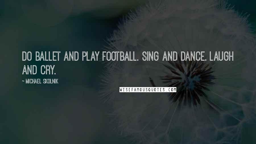 Michael Skolnik Quotes: Do ballet and play football. Sing and dance. Laugh and cry.