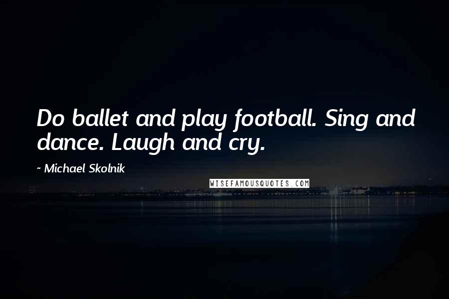 Michael Skolnik Quotes: Do ballet and play football. Sing and dance. Laugh and cry.