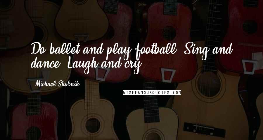 Michael Skolnik Quotes: Do ballet and play football. Sing and dance. Laugh and cry.